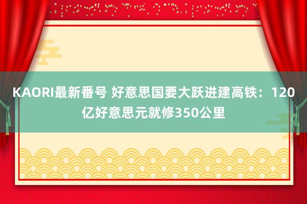 KAORI最新番号 好意思国要大跃进建高铁：120亿好意思元就修350公里