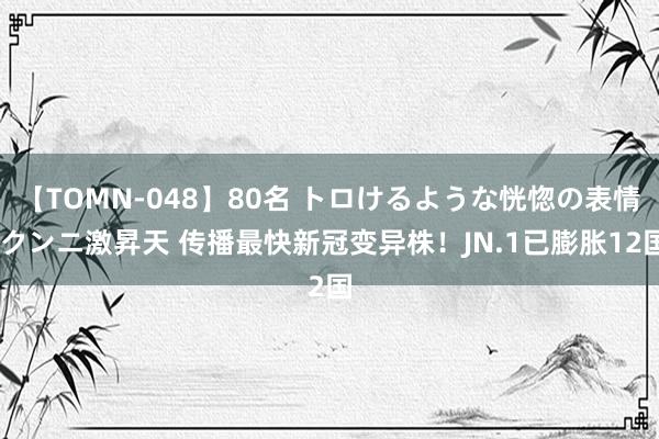 【TOMN-048】80名 トロけるような恍惚の表情 クンニ激昇天 传播最快新冠变异株！JN.1已膨胀12国