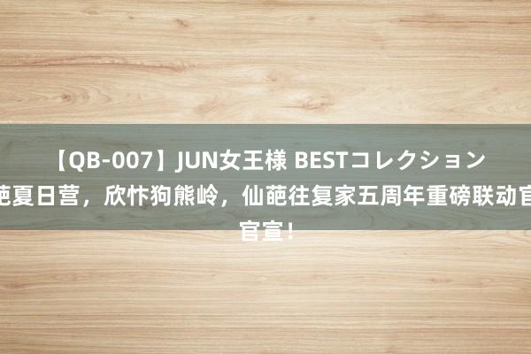 【QB-007】JUN女王様 BESTコレクション 仙葩夏日营，欣忭狗熊岭，仙葩往复家五周年重磅联动官宣！