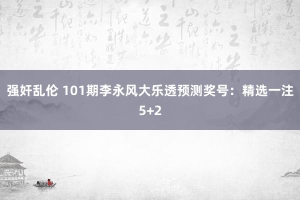 强奸乱伦 101期李永风大乐透预测奖号：精选一注5+2