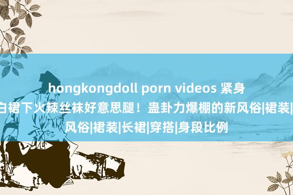 hongkongdoll porn videos 紧身衣勾画性感弧线，白裙下火辣丝袜好意思腿！蛊卦力爆棚的新风俗|裙装|长裙|穿搭|身段比例