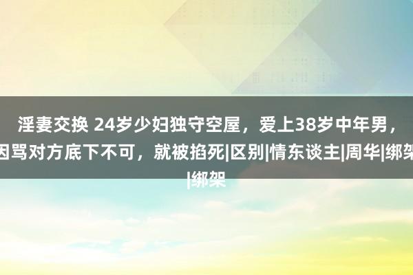 淫妻交换 24岁少妇独守空屋，爱上38岁中年男，因骂对方底下不可，就被掐死|区别|情东谈主|周华|绑架