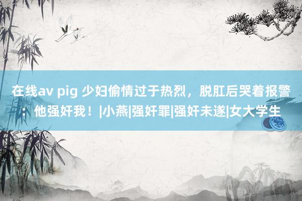 在线av pig 少妇偷情过于热烈，脱肛后哭着报警：他强奸我！|小燕|强奸罪|强奸未遂|女大学生