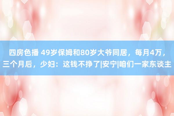 四房色播 49岁保姆和80岁大爷同居，每月4万，三个月后，少妇：这钱不挣了|安宁|咱们一家东谈主