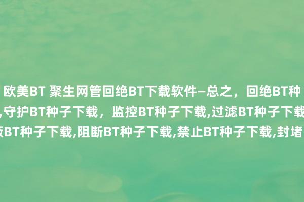 欧美BT 聚生网管回绝BT下载软件—总之，回绝BT种子下载，适度BT种子下载，守护BT种子下载，监控BT种子下载，过滤BT种子下载，禁止BT种子下载，屏蔽BT种子下载，阻断BT种子下载，禁止BT种子下载，封堵BT种子下载，禁用BT种子下载，禁BT种子下载，限BT种子下载，封BT种子下载，禁BT种子下载，限BT种子下载，封BT种子下载，BT种子下载端口，BT种子下载公约，BT种子下载劳动器IP，何如