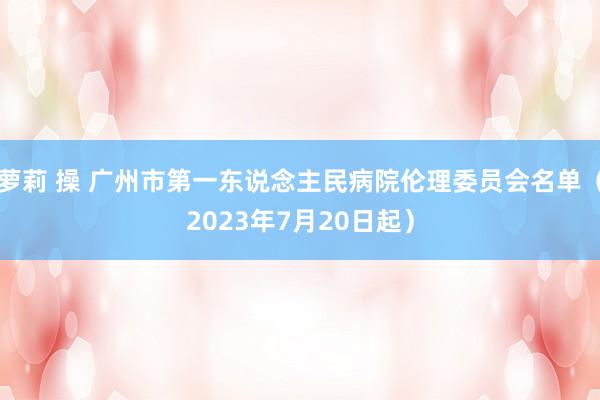 萝莉 操 广州市第一东说念主民病院伦理委员会名单（2023年7月20日起）