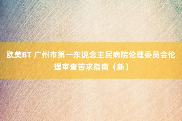 欧美BT 广州市第一东说念主民病院伦理委员会伦理审查苦求指南（新）