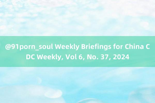 @91porn_soul Weekly Briefings for China CDC Weekly， Vol 6， No. 37， 2024