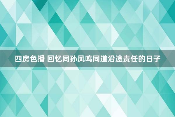 四房色播 回忆同孙凤鸣同道沿途责任的日子