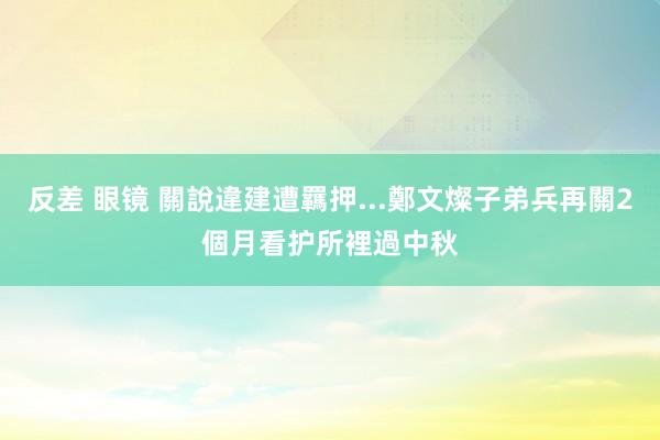 反差 眼镜 關說違建遭羈押...鄭文燦子弟兵再關2個月　看护所裡過中秋