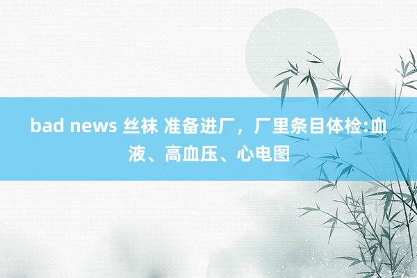 bad news 丝袜 准备进厂，厂里条目体检:血液、高血压、心电图