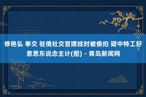 修艳弘 拳交 驻俄社交官嫖妓时被偷拍 疑中特工好意思东说念主计(图)－青岛新闻网