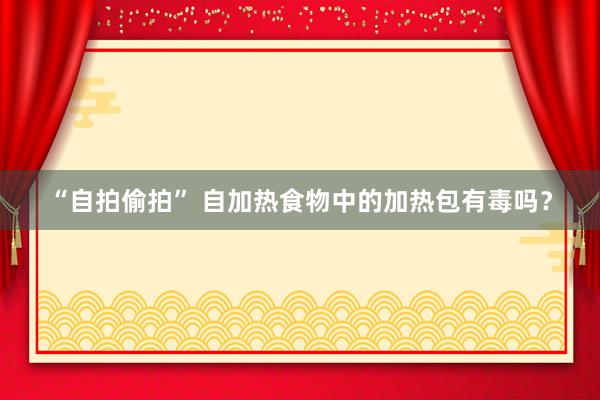 “自拍偷拍” 自加热食物中的加热包有毒吗？