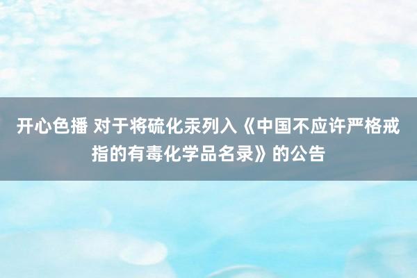 开心色播 对于将硫化汞列入《中国不应许严格戒指的有毒化学品名录》的公告