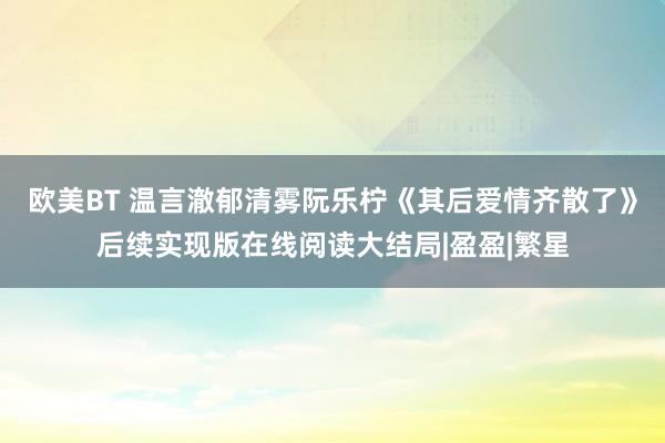 欧美BT 温言澈郁清雾阮乐柠《其后爱情齐散了》后续实现版在线阅读大结局|盈盈|繁星