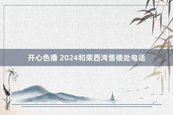 开心色播 2024和荣西湾售楼处电话