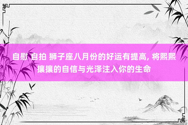 自慰 自拍 狮子座八月份的好运有提高, 将熙熙攘攘的自信与光泽注入你的生命